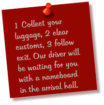 1 Collect your luggage, 2 clear customs, 3 follow exit. Our driver will be waiting for you with a nameboard in the arrival hall.